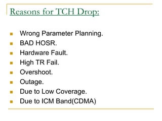 Reasons for TCH Drop:
 Wrong Parameter Planning.
 BAD HOSR.
 Hardware Fault.
 High TR Fail.
 Overshoot.
 Outage.
 Due to Low Coverage.
 Due to ICM Band(CDMA)
 