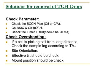 Solutions for removal of TCH Drop:
Check Parameter:
 Check the BCCH Plan (C/I or C/A).
 Co-BSIC & Co BCCH.
 Check the Timer T 100(should be 20 ms)
Check Overshooting:
 If a cell is picking call from long distance,
Check the sample log according to TA..
 Site Orientation.
 Effective tilt should be check.
 Mount position should be check
 