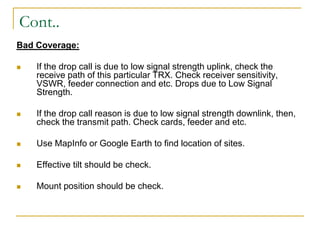 Cont..
Bad Coverage:
 If the drop call is due to low signal strength uplink, check the
receive path of this particular TRX. Check receiver sensitivity,
VSWR, feeder connection and etc. Drops due to Low Signal
Strength.
 If the drop call reason is due to low signal strength downlink, then,
check the transmit path. Check cards, feeder and etc.
 Use MapInfo or Google Earth to find location of sites.
 Effective tilt should be check.
 Mount position should be check.
 