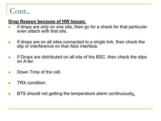 Cont..
Drop Reason because of HW Issues:
 if drops are only on one site, then go for a check for that particular
even attach with that site.
 If drops are on all sites connected to a single link, then check the
slip or interference on that Abis interface.
 If Drops are distributed on all site of the BSC, then check the slips
on A-ter.
 Down Time of the cell.
 TRX condition.
 BTS should not getting the temperature alarm continuously.
 