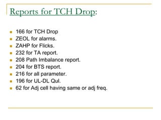 Reports for TCH Drop:
 166 for TCH Drop
 ZEOL for alarms.
 ZAHP for Flicks.
 232 for TA report.
 208 Path Imbalance report.
 204 for BTS report.
 216 for all parameter.
 196 for UL-DL Qul.
 62 for Adj cell having same or adj freq.
 