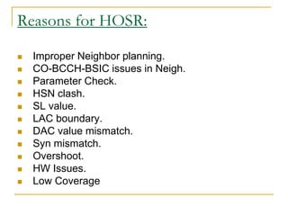 Reasons for HOSR:
 Improper Neighbor planning.
 CO-BCCH-BSIC issues in Neigh.
 Parameter Check.
 HSN clash.
 SL value.
 LAC boundary.
 DAC value mismatch.
 Syn mismatch.
 Overshoot.
 HW Issues.
 Low Coverage
 