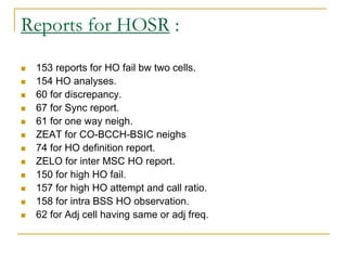 Reports for HOSR :
 153 reports for HO fail bw two cells.
 154 HO analyses.
 60 for discrepancy.
 67 for Sync report.
 61 for one way neigh.
 ZEAT for CO-BCCH-BSIC neighs
 74 for HO definition report.
 ZELO for inter MSC HO report.
 150 for high HO fail.
 157 for high HO attempt and call ratio.
 158 for intra BSS HO observation.
 62 for Adj cell having same or adj freq.
 