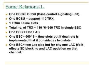 Some Relations-1-
 One BSC=6 BCSU (Base control signaling unit).
 One BCSU = support 110 TRX.
 1 TRX= 8 time slots.
 Total no. of TRX = 110 *6=660 TRX in single BSC
 One BSC = One LAC
 One BSC= 660* 8 = time slots but if dual rate is
implemented that it consider as two slots.
 One BSC= two Lac also but for city one LAC b/c it
effects SD blocking and LAC updation on that
channel.
 