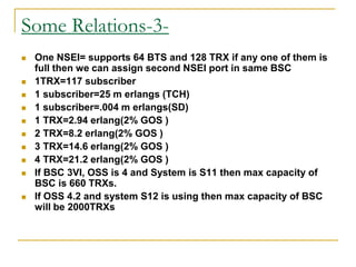 Some Relations-3-
 One NSEI= supports 64 BTS and 128 TRX if any one of them is
full then we can assign second NSEI port in same BSC
 1TRX=117 subscriber
 1 subscriber=25 m erlangs (TCH)
 1 subscriber=.004 m erlangs(SD)
 1 TRX=2.94 erlang(2% GOS )
 2 TRX=8.2 erlang(2% GOS )
 3 TRX=14.6 erlang(2% GOS )
 4 TRX=21.2 erlang(2% GOS )
 If BSC 3VI, OSS is 4 and System is S11 then max capacity of
BSC is 660 TRXs.
 If OSS 4.2 and system S12 is using then max capacity of BSC
will be 2000TRXs
 