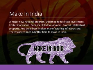 Make In India
A major new national program. Designed to facilitate investment.
Foster innovation. Enhance skill development. Protect intellectual
property. And build best-in-class manufacturing infrastructure.
There's never been A better time to make in india.
 