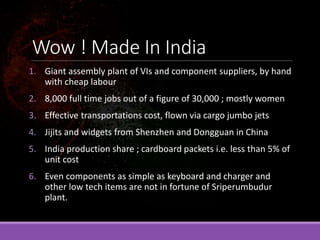 Wow ! Made In India
1. Giant assembly plant of VIs and component suppliers, by hand
with cheap labour
2. 8,000 full time jobs out of a figure of 30,000 ; mostly women
3. Effective transportations cost, flown via cargo jumbo jets
4. Jijits and widgets from Shenzhen and Dongguan in China
5. India production share ; cardboard packets i.e. less than 5% of
unit cost
6. Even components as simple as keyboard and charger and
other low tech items are not in fortune of Sriperumbudur
plant.
 