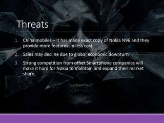 Threats
1. China mobiles – It has made exact copy of Nokia N96 and they
provide more features in less cost.
2. Sales may d...