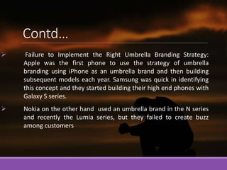 Contd…
 Failure to Implement the Right Umbrella Branding Strategy:
Apple was the first phone to use the strategy of umbre...
