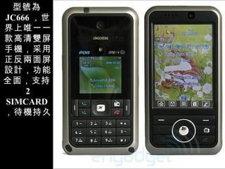型號為 JC666 ，世界上唯一一款高清雙屏手機，采用正反兩面屏設計，功能全面，支持 2 SIMCARD ，待機持久 