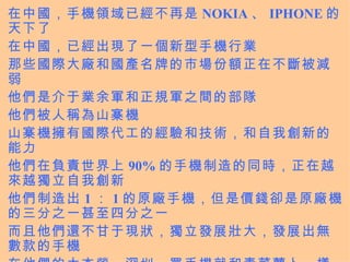 在中國，手機領域已經不再是 NOKIA 、 IPHONE 的天下了 在中國，已經出現了一個新型手機行業 那些國際大廠和國產名牌的市場份額正在不斷被減弱 他們是介于業余軍和正規軍之間的部隊 他們被人稱為山寨機 山寨機擁有國際代工的經驗和技術，和自我創新的能力 他們在負責世界上 90% 的手機制造的同時，正在越來越獨立自我創新 他們制造出 1 ： 1 的原廠手機，但是價錢卻是原廠機的三分之一甚至四分之一 而且他們還不甘于現狀，獨立發展壯大，發展出無數款的手機 在他們的大本營，深圳，買手機就和青菜蘿卜一樣的普通 