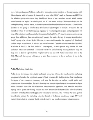over. Microsoft can use Nokia to really drive innovation on the platform as Google is doing with
Motorola now sold to Lenovo. It also needs to keep other OEM’s such as Samsung and HTC in
the windows phone ecosystem, they should use Nokia to set a standard toward which partner
manufactures can aspire. It sounds good but it’s the same strategy Microsoft chosen for its
underperforming surface tablets, which have little stimulated interest in Windows 8. Microsoft’s
purchase is not going to turn the tide if Nokia has reported plan to launch a Windows RT 8.1
named as Sirius. It will be the device expected to boast competitive specs and components but
core differentiation is still essentially the same as Surface RT’s. It’s hard to see consumers caring
about these additions; they are not the only market for such a device. It is under consideration
that it’s going to be a better device this time. An ultra-mobile device that supports MS Word and
outlook might be attractive to schools and businesses too. Commercial customers have adopted
Windows 8 and RT for their tablet-PC convergence, so the updates may attract the new
customers which are expected. Microsoft won’t win consumers by holding features only but
they have to deliver a product that people want to use and with Nokia’s resources now in the
fold, Microsoft has shown willingness to gain these resources to do so and now it has to be
executed.
Nokia Marketing Strategies
Nokia is set to increase the digital and retail spend as it looks to transform the marketing
strategies to broaden the emotional appeal of their products. By looking to the final purchasing
decisions of the customers, company will now be focusing on online, social media and
experimental demonstrations that will showcase the unique capabilities of the devices in places
where customers search for the information. They have also appointed JWT, a Global activation
agency for its global advertising account but now it has been briefed to come up with creative
ideas that embodies brand and appeals to consumer’s emotions. The company has also spent a
considerable amount for marketing since the launch of its Lumia smartphone range. JWT will
market the products in a manner that is bold, disruptive and mostly resonates with consumers.
10
 