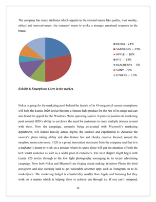 The company has many attributes which appeals to the rational nature like quality, trust worthy,
ethical and innovativeness- the company wants to evoke a stronger emotional response to the
brand.
Exhibit 4: Smartphone Users in the market.
Nokia is going for the marketing push behind the launch of its 41-megapixel camera smartphone
will help the Lumia 1020 device become a famous halo product for the rest of its range and can
also boost the appeal for the Windows Phone operating system. It plans to position its marketing
push around 1020’s ability to cut down the need for customers to carry multiple devices around
with them. Now the campaign, currently being co-created with Microsoft’s marketing
department, will feature heavily across digital, the outdoor and experiential to showcase the
camera’s photo taking ability and also feature fun and cheeky creative focused around the
strapline zoom reinvented. 1020 is a proud innovation statement from the company and that it is
a marketer’s dream to work on a product where its specs alone will get the attention of both the
tech leader audience as well as a wider pool of customers. The next chapter might begin with
Lumia 920 device through to the low light photography messaging in its recent advertising
campaign. Now both Nokia and Microsoft are forging ahead making Windows Phone the third
ecosystem and also working hard to get noticeable absentee apps such as Instagram on to its
marketplace. The marketing budget is considerably smaller than Apple and Samsung but they
work on a mantra which is helping them to achieve cut through i.e. if you can’t outspend,
11
 