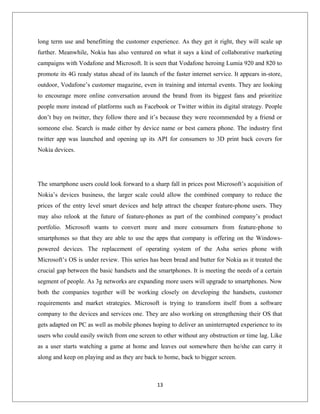 long term use and benefitting the customer experience. As they get it right, they will scale up
further. Meanwhile, Nokia has also ventured on what it says a kind of collaborative marketing
campaigns with Vodafone and Microsoft. It is seen that Vodafone heroing Lumia 920 and 820 to
promote its 4G ready status ahead of its launch of the faster internet service. It appears in-store,
outdoor, Vodafone’s customer magazine, even in training and internal events. They are looking
to encourage more online conversation around the brand from its biggest fans and prioritize
people more instead of platforms such as Facebook or Twitter within its digital strategy. People
don’t buy on twitter, they follow there and it’s because they were recommended by a friend or
someone else. Search is made either by device name or best camera phone. The industry first
twitter app was launched and opening up its API for consumers to 3D print back covers for
Nokia devices.
The smartphone users could look forward to a sharp fall in prices post Microsoft’s acquisition of
Nokia’s devices business, the larger scale could allow the combined company to reduce the
prices of the entry level smart devices and help attract the cheaper feature-phone users. They
may also relook at the future of feature-phones as part of the combined company’s product
portfolio. Microsoft wants to convert more and more consumers from feature-phone to
smartphones so that they are able to use the apps that company is offering on the Windows-
powered devices. The replacement of operating system of the Asha series phone with
Microsoft’s OS is under review. This series has been bread and butter for Nokia as it treated the
crucial gap between the basic handsets and the smartphones. It is meeting the needs of a certain
segment of people. As 3g networks are expanding more users will upgrade to smartphones. Now
both the companies together will be working closely on developing the handsets, customer
requirements and market strategies. Microsoft is trying to transform itself from a software
company to the devices and services one. They are also working on strengthening their OS that
gets adapted on PC as well as mobile phones hoping to deliver an uninterrupted experience to its
users who could easily switch from one screen to other without any obstruction or time lag. Like
as a user starts watching a game at home and leaves out somewhere then he/she can carry it
along and keep on playing and as they are back to home, back to bigger screen.
13
 