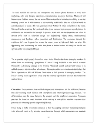 The deal includes the services and smartphone and feature phone business as well, their
marketing, sales and designs, operations, manufacturing, assembly facilities. Microsoft will
license some Nokia’s patents for use across Microsoft products including the ability to use the
mapping system but it will continue to be owned by Nokia only. The use of Nokia brand on
current products is under a 10 year agreement while Nokia will retain ownership of the brand.
Microsoft is also acquiring the Lumia and Asha brand names which are most recently in use. In
addition to the innovation and strength in phones, Nokia also has the capability and talent in
critical areas such as hardware design and engineering, supply chain, manufacturing
management and hardware sales, marketing and distribution. The consumer demand for
traditional PCs and Laptops has waned in recent years so Microsoft looks to seize this
opportunity and accelerating the share and profit in mobile across its family of device and
services under one integrated brand.
The acquisition might propel themselves into a leadership division in the emerging markets. It
offers from an advertising perspective is Nokia’s deep foothold in the market whereas
Microsoft’s Advertising strategy is to promote “beautiful, useful and relevant” means it is
unlikely to move into the selling advertising. The most exciting opportunity outside the fact that
Nokia represents an 80% of Widows Phone sales is their position in emerging markets. The
Nokia’s supply chain capabilities could help the company upsell other products beyond mobile
such as Xbox.
Conclusion: The consumers that are likely to purchase smartphones are the millennial, because
they are becoming much familiar with smartphones and other high-technology products. The
differentiation can be made between the student and the employed generation. Youngers
perceive the brand as more important while making a smartphone purchase whereas older
perceives the operating systems of great importance.
Nokia trying to make consumers connected to their by adapting some new marketing strategies
with Microsoft such as by creating advertisements through which consumers can evaluate
14
 