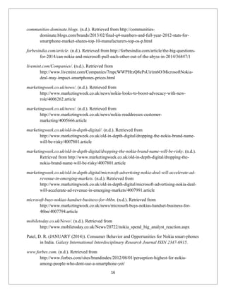 communities-dominate.blogs. (n.d.). Retrieved from http://communities-
dominate.blogs.com/brands/2013/02/final-q4-numbers-and-full-year-2012-stats-for-
smartphone-market-shares-top-10-manufacturers-top-os-p.html
forbesindia.com/article. (n.d.). Retrieved from http://forbesindia.com/article/the-big-questions-
for-2014/can-nokia-and-microsoft-pull-each-other-out-of-the-abyss-in-2014/36847/1
livemint.com/Companies/. (n.d.). Retrieved from
http://www.livemint.com/Companies/7mpcWWPHtxQ8ePsUirim6O/MicrosoftNokia-
deal-may-impact-smartphones-prices.html
marketingweek.co.uk/news/. (n.d.). Retrieved from
http://www.marketingweek.co.uk/news/nokia-looks-to-boost-advocacy-with-new-
role/4006262.article
marketingweek.co.uk/news/. (n.d.). Retrieved from
http://www.marketingweek.co.uk/news/nokia-readdresses-customer-
marketing/4005666.article
marketingweek.co.uk/old-in-depth-digital/. (n.d.). Retrieved from
http://www.marketingweek.co.uk/old-in-depth-digital/dropping-the-nokia-brand-name-
will-be-risky/4007801.article
marketingweek.co.uk/old-in-depth-digital/dropping-the-nokia-brand-name-will-be-risky. (n.d.).
Retrieved from http://www.marketingweek.co.uk/old-in-depth-digital/dropping-the-
nokia-brand-name-will-be-risky/4007801.article
marketingweek.co.uk/old-in-depth-digital/microsoft-advertising-nokia-deal-will-accelerate-ad-
revenue-in-emerging-markets. (n.d.). Retrieved from
http://www.marketingweek.co.uk/old-in-depth-digital/microsoft-advertising-nokia-deal-
will-accelerate-ad-revenue-in-emerging-markets/4007991.article
microsoft-buys-nokias-handset-business-for-46bn. (n.d.). Retrieved from
http://www.marketingweek.co.uk/news/microsoft-buys-nokias-handset-business-for-
46bn/4007794.article
mobiletoday.co.uk/News/. (n.d.). Retrieved from
http://www.mobiletoday.co.uk/News/20722/nokia_spend_big_analyst_reaction.aspx
Patel, D. R. (JANUARY (2014)). Consumer Behavior and Opportunities for Nokia smart-phones
in India. Galaxy International Interdisciplinary Research Journal ISSN 2347-6915.
www.forbes.com. (n.d.). Retrieved from
http://www.forbes.com/sites/brandindex/2012/08/01/perception-highest-for-nokia-
among-people-who-dont-use-a-smartphone-yet/
16
 
