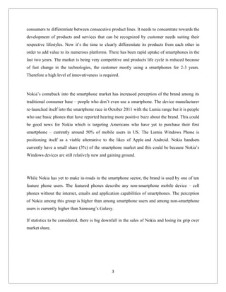 consumers to differentiate between consecutive product lines. It needs to concentrate towards the
development of products and services that can be recognized by customer needs suiting their
respective lifestyles. Now it’s the time to clearly differentiate its products from each other in
order to add value to its numerous platforms. There has been rapid uptake of smartphones in the
last two years. The market is being very competitive and products life cycle is reduced because
of fast change in the technologies, the customer mostly using a smartphones for 2-3 years.
Therefore a high level of innovativeness is required.
Nokia’s comeback into the smartphone market has increased perception of the brand among its
traditional consumer base – people who don’t even use a smartphone. The device manufacturer
re-launched itself into the smartphone race in October 2011 with the Lumia range but it is people
who use basic phones that have reported hearing more positive buzz about the brand. This could
be good news for Nokia which is targeting Americans who have yet to purchase their first
smartphone – currently around 50% of mobile users in US. The Lumia Windows Phone is
positioning itself as a viable alternative to the likes of Apple and Android. Nokia handsets
currently have a small share (3%) of the smartphone market and this could be because Nokia’s
Windows devices are still relatively new and gaining ground.
While Nokia has yet to make in-roads in the smartphone sector, the brand is used by one of ten
feature phone users. The featured phones describe any non-smartphone mobile device – cell
phones without the internet, emails and application capabilities of smartphones. The perception
of Nokia among this group is higher than among smartphone users and among non-smartphone
users is currently higher than Samsung’s Galaxy.
If statistics to be considered, there is big downfall in the sales of Nokia and losing its grip over
market share.
3
 