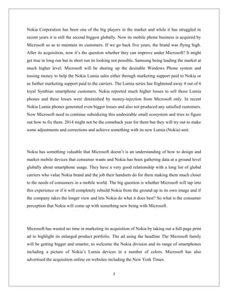 Nokia Corporation has been one of the big players in the market and while it has struggled in
recent years it is still the second biggest globally. Now its mobile phone business is acquired by
Microsoft so as to maintain its customers. If we go back five years, the brand was flying high.
After its acquisition, now it’s the question whether they can improve under Microsoft? It might
get true in long run but in short run its looking not possible, Samsung being leading the market at
much higher level. Microsoft will be shoring up the desirable Windows Phone system and
tossing money to help the Nokia Lumia sales either through marketing support paid to Nokia or
as further marketing support paid to the carriers. The Lumia series has frightened away 4 out of 6
loyal Symbian smartphone customers. Nokia reported much higher losses to sell those Lumia
phones and these losses were diminished by money-injection from Microsoft only. In recent
Nokia Lumia phones generated even bigger losses and also not produced any satisfied customers.
Now Microsoft need to continue subsidizing this undesirable small ecosystem and tries to figure
out how to fix them. 2014 might not be the comeback year for them but they will try out to make
some adjustments and corrections and achieve something with its new Lumia (Nokia) unit.
Nokia has something valuable that Microsoft doesn’t is an understanding of how to design and
market mobile devices that consumer wants and Nokia has been gathering data at a ground level
globally about smartphone usage. They have a very good relationship with a long list of global
carriers who value Nokia brand and the job their handsets do for them making them much closer
to the needs of consumers in a mobile world. The big question is whether Microsoft will tap into
this experience or if it will completely rebuild Nokia from the ground up in its own image and if
the company takes the longer view and lets Nokia do what it does best? So what is the consumer
perception that Nokia will come up with something new being with Microsoft.
Microsoft has wasted no time in marketing its acquisition of Nokia by taking out a full-page print
ad to highlight its enlarged product portfolio. The ad using the headline The Microsoft family
will be getting bigger and smarter, to welcome the Nokia division and its range of smartphones
including a picture of Nokia’s Lumia devices in a number of colors. Microsoft has also
advertised the acquisition online on websites including the New York Times.
7
 