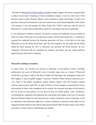 The deal for Microsoft’s £4.6bn purchase of Nokia strongly suggests the former company plans
to phase out the latter’s branding on future smartphone releases, it can be a risky move if the
business wants to make Windows Phone a true contender to Apple and Google. As part of its
purchase, Microsoft will adopt the Asha and Lumia device name brand trademarks while Nokia
will continue to own and manage the Nokia brand. The “Nokia” mark may only be used by
Microsoft on “current Nokia mobile phone products”, according to the license agreement.
It was explained by Matthew Sammon, the partner at patent and trademark attorneys Marks &
Clerk LLP that if Microsoft was not planning to phase out the Nokia brand, then it would have
acquired the trademark because the licensing agreement will have a time limit on how long
Microsoft can use the Nokia brand name after the deal completes. He also adds that the Nokia
brand has been licensed for now so Microsoft can advertise the tie-up between the two
companies: Microsoft with the reputation for software and Nokia with the strong hardware
aspect that gives them time to integrate.
Microsoft’s challenge in numbers
In recent times, the investors are having an advantage of loss-making Nokia’s downbeat
performance; the move of Microsoft’s move to mobile range came as a shock. If Microsoft
would like to go alone to take on the likes of Apple and Samsung in the smartphone market, the
data suggests it faces an uphill struggle. At present, Windows Phone software represents just a
3.3% share of the global smartphone market whereas Apple’s iOS and Google’s android
software make up more than 90%. In spite of Nokia’s current struggle to turnaround the losses
and maintain its share in the smartphone device market, the consumer perception of the brand in
the UK at least is more positive. At one point of time, the brands quality, value, satisfaction,
recommendation, reputation and impression has consistently been higher in the eyes of consumer
than that Windows Phone for some time but now it ranks second only to that of Samsung. It will
be interesting when Microsoft might face a massive dilemma in deciding which brand will its
integrated mobile hardware and software push going forward either Windows phone, the relative
newcomer or Nokia which is manufacturing for decades.
8
 