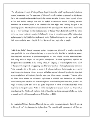 The advertising of Lumia Windows Phone should be done by which brand name, its building a
tension between the two. The awareness of Microsoft mobile products is not much as it is known
for its software only and so marketing will also become a crucial factor for them. It needs to have
a clear and defined message that must be backed by enormous amount of money to raise
awareness of Windows phone as an alternative to both Apple and Samsung not just as an
operating system. It has been under consideration that phasing out the Nokia brand would turn
out to be risky and might also not make any sense in the near future. Especially outside the US as
lower end phone business where the Asha brand is strong in emerging markets like India, Africa
and countries in the Middle East and people go for Nokia phone as they are very careful with
their money and also want a durable device. Nokia still has a high value to people.
Nokia is the India’s largest consumer product company and Microsoft is smaller, reportedly
more profitable but none of them discloses its revenue in India. For Nokia, India is the second
most important market and in terms of smartphone, it’s third largest. The deal between the two
will surely have an impact on low priced smartphones. It could significantly improve the
prospects of Nokia in India. In the coming future, it’s all going to be a smartphones world and it
is the sector where growth is happening too. They also launched a feature phone range known as
Asha, invested a lot in this series in terms of developer platforms. As the market grows up to
smartphones, the featured phones segment will phase out as Microsoft is going to focus that
segment only but it will maintain them for some time till the capture on market. This deal might
not have much impact on Microsoft’s operations in research and innovation but Nokia’s
manufacturing unit may now see more smartphones manufacturing and innovation, where Asha
range is usually found. This one is the global acquisition in which Indian balance sheet had a
huge role to play just because Nokia is still a major player in telecom market and Microsoft, a
largest partner for Windows 8 platform. Both of them have a strong presence in India and likely
to move from 55 million smartphones to 250 million by 2016.
By purchasing Nokia’s Business, Microsoft has shown its consumer strategies that will survive
in this era. It can’t live by enterprise dollars alone. The courtship with consumers is still far from
9
 