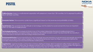 PESTEL
Political factors: Nokia is a multinational corporation with presence in more than 120 countries. So it is exposed to political
risks in all these countries.
Economic factors: The economic cycles have a significant impact on the revenues and profitability of Nokia.
Social factors: The social factors like attitude to technology and the desire for social connectivity have an important
affect on the sale of mobile phones.
Technological factors: Technological infrastructure of the market determines the kind of mobile phones that a
manufacturer like Nokia can launch there .For instance, 4G mobile handsets couldn’t be launched till very recently in
China because of the lack of 4G technology infrastructure there.
Environmental factors: Environmental factors are increasingly become important as governments and people around the
world look to cut down their carbon footprints. The environmental factors were the major consideration behind the
concept of launching an environmental friendly mobile phone.
Legal factors: Legal factors like contract laws and laws relating to foreign direct investments affect Nokia’s decision to
invest in a country or not. When they do release a product with an innovative capability it is vital to protect the rights to it
through patents, copyright, trademarks or design to ensure they are not “stolen” by their competitors
 
