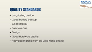 QUALITY STANDARDS
• Long lasting device
• Good battery backup
• Good display
• Easy to repair
• Design
• Good Hardware quality
• Recycled material from old used Nokia phones
 