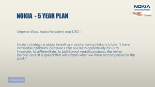 NOKIA - 5 YEAR PLAN
Stephen Elop, Nokia President and CEO –
Nokia’s strategy is about investing in and ensuring Nokia’s future. “I have
incredible optimism, because I can see fresh opportunity for us to
innovate, to differentiate, to build great mobile products, like never
before, and at a speed that will surpass what we have accomplished in the
past.”
 
