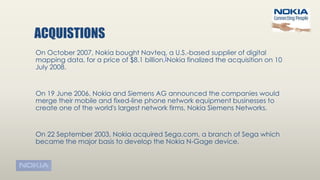 ACQUISTIONS
On October 2007, Nokia bought Navteq, a U.S.-based supplier of digital
mapping data, for a price of $8.1 billion.[Nokia finalized the acquisition on 10
July 2008.
On 19 June 2006, Nokia and Siemens AG announced the companies would
merge their mobile and fixed-line phone network equipment businesses to
create one of the world's largest network firms, Nokia Siemens Networks.
On 22 September 2003, Nokia acquired Sega.com, a branch of Sega which
became the major basis to develop the Nokia N-Gage device.
 