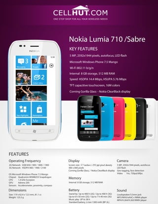 Nokia Lumia 710 /Sabre
KEY FEATURES
5 MP, 2592х1944 pixels, autofocus, LED flash
Microsoft Windows Phone 7.5 Mango
Wi-Fi 802.11 b/g/n
Internal 8 GB storage, 512 MB RAM
Speed HSDPA 14.4 Mbps, HSUPA 5.76 Mbps
TFT capacitive touchscreen, 16M colors
Corning Gorilla Glass - Nokia ClearBlack display
FEATURES
Operating Frequency Display Camera
Screen size: 3.7 inches (~252 ppi pixel density
480 x 800 pixels
Corning Gorilla Glass, / Nokia ClearBlack display
2G Network GSM 850 / 900 / 1800 / 1900
3G Network HSDPA 900 / 1900 / 2100
5 MP, 2592х1944 pixels, autofocus
LED flash
Geo-tagging, face detection
Video Yes, 720p@30fpsOS Microsoft Windows Phone 7.5 Mango
Chipset Qualcomm MSM8255 Snapdragon
CPU 1.4 GHz Scorpion
GPU Adreno 205
Sensors Accelerometer, proximity, compass
Memory
Internal 8 GB storage, 512 MB RAM
BatteryDimensions Sound
Stand-by Up to 400 h (2G) / Up to 400 h (3G)
Up to 6 h 50 min (2G) / Up to 7 h 40 min (3G)
Music play UP to 38 h
Standard battery, Li-Ion 1300 mAh (BP-3L)
Size: 119 x 62.4 x 12.5 mm, 81.1 cc
Weight 125.5 g
Loudspeaker/3.5mm jack
MP3/WAV/eAAC+/WMA player
MP4/H.264/H.263/WMV player
 