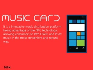 It is a innovative music distribution platform
taking advantage of the NFC technology;
allowing consumers to PAY, OWN, and PLAY
music in the most convenient and natural
way.

 