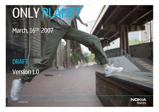 ONLY PLANET
    March, 16th 2007



    DRAFT
    Version 1.0



1     © Nokia 2007   February 8, 2007   Company Confidential