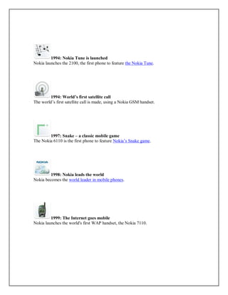 1994: Nokia Tune is launched
Nokia launches the 2100, the first phone to feature the Nokia Tune.
1994: World’s first satellite call
The world’s first satellite call is made, using a Nokia GSM handset.
1997: Snake – a classic mobile game
The Nokia 6110 is the first phone to feature Nokia’s Snake game.
1998: Nokia leads the world
Nokia becomes the world leader in mobile phones.
1999: The Internet goes mobile
Nokia launches the world's first WAP handset, the Nokia 7110.
 