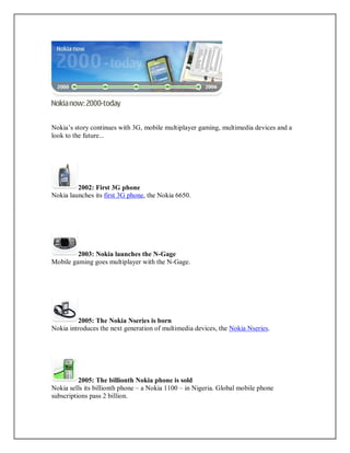 Nokia’s story continues with 3G, mobile multiplayer gaming, multimedia devices and a
look to the future...
2002: First 3G phone
Nokia launches its first 3G phone, the Nokia 6650.
2003: Nokia launches the N-Gage
Mobile gaming goes multiplayer with the N-Gage.
2005: The Nokia Nseries is born
Nokia introduces the next generation of multimedia devices, the Nokia Nseries.
2005: The billionth Nokia phone is sold
Nokia sells its billionth phone – a Nokia 1100 – in Nigeria. Global mobile phone
subscriptions pass 2 billion.
 