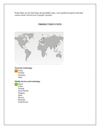 Nokia Maps service that brings downloadable maps, voice-guided navigation and other
context-aware web services to people’s pockets.
PRODUCTION UNITS
Networks technology
China
Finland
Germany
India
Mobile devices and technology
Brazil
China
Finland
Great Britain
Hungary
India
Mexico
Romania
South Korea
 