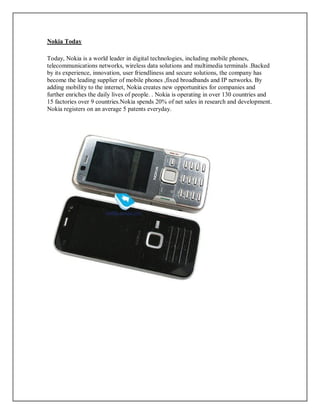Nokia Today
Today, Nokia is a world leader in digital technologies, including mobile phones,
telecommunications networks, wireless data solutions and multimedia terminals .Backed
by its experience, innovation, user friendliness and secure solutions, the company has
become the leading supplier of mobile phones ,fixed broadbands and IP networks. By
adding mobility to the internet, Nokia creates new opportunities for companies and
further enriches the daily lives of people. . Nokia is operating in over 130 countries and
15 factories over 9 countries.Nokia spends 20% of net sales in research and development.
Nokia registers on an average 5 patents everyday.
 