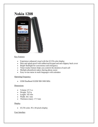Nokia 1208
Key Features
 Experience enhanced visual with the 65,536 color display
 Dust and splash proof with rubberized keypad and anti-slippery back cover
 Bright flashlight for convenience and emergency
 Timer tracker feature helps you controls the duration of each call
 Multiple phonebook makes sharing phone easier
 Easy–to-use menu in multi languages with calendars
Operating Frequency
 GSM Dualband EGSM 900/1800 MHz
Dimensions
 Volume: 67.3 cc
 Weight: 76.9 g
 Length: 102 mm
 Width: 44.1 mm
 Thickness (max): 17.5 mm
Display
 65,536 color, 96 x 68 pixels display
User Interface
 