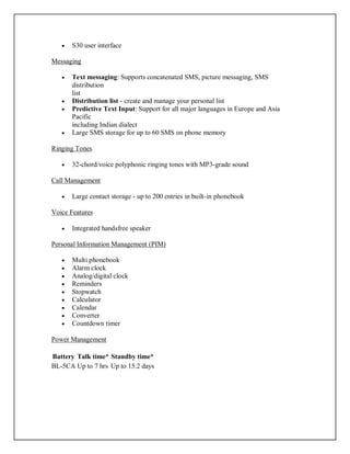  S30 user interface
Messaging
 Text messaging: Supports concatenated SMS, picture messaging, SMS
distribution
list
 Distribution list - create and manage your personal list
 Predictive Text Input: Support for all major languages in Europe and Asia
Pacific
including Indian dialect
 Large SMS storage for up to 60 SMS on phone memory
Ringing Tones
 32-chord/voice polyphonic ringing tones with MP3-grade sound
Call Management
 Large contact storage - up to 200 entries in built-in phonebook
Voice Features
 Integrated handsfree speaker
Personal Information Management (PIM)
 Multi phonebook
 Alarm clock
 Analog/digital clock
 Reminders
 Stopwatch
 Calculator
 Calendar
 Converter
 Countdown timer
Power Management
Battery Talk time* Standby time*
BL-5CA Up to 7 hrs Up to 15.2 days
 