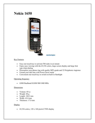 Nokia 1650
Key Features
 Easy one-touch key to activate FM radio in an instant
 Enjoy easy viewing with the 65,536 colors, large screen display and large font
type when dialing
 Personalize your phone ring with quality MP3-grade and 32 Polyphonic ringtones
 Extend your talk time with Power Saver mode
 Convenient one-touch key to switch on built-in flashlight
Operating frequency
 GSM Dualband EGSM 900/1800 MHz
Dimensions
 Volume: 69 cc
 Weight: 80 g
 Length: 104.2 mm
 Width: 43.8 mm
 Thickness: 17.8 mm
Display
 65,536 colors, 128 x 160 pixels CTSN display
 