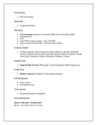 User interface
 S30 user interface
Multimedia
 Integrated FM radio
Messaging
 Text messaging: Supports concatenated SMS, picture messaging, SMS
distribution list
 Chat
 Large SMS storage on phone - up to 250 SMS
 Easy to create and send SMS – with local input method
Language Support
 18 Input languages: Bahasa Indonesia, Bahasa Malaysia, Bengali, Simplified
Chinese, English, Gujarati, Hindi, Kannada, Marathi, Pilipino (Tagalog), Punjabi,
Tamil, Thai, Vietnamese, Khmer, Malayalam, Sinhalese, Telugu
Ringing Tones
 Supported file formats: MP3-grade, 32-chord polyphonic MIDI ringing tones
Connectivity
 Headset connector: Standard 2.5mm headset connector
Call Management
 Time Tracker
 Call Duration Log
Voice Features
 Integrated handsfree loudspeaker
Power Management
Battery Talk time* Standby time*
BL-5C Up to 8 hrs Up to 17.5 days
 