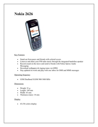 Nokia 2626
Key Features
 Stand out from peers and friends with colored covers
 Listen to and share your FM radio music through the integrated handsfree speaker
 Record sound on the move and send to friends with Nokia Xpress Audio
Messaging
 Download wallpapers & ringing tones via GPRS
 Stay updated on work and play with one inbox for SMS and MMS messages
Operating frequency
 GSM Dualband EGSM 900/1800 MHz
Dimensions
 Weight: 91 g
 Length: 104 mm
 Width: 43 mm
 Thickness (max): 18 mm
Display
 65,536 colors display
 