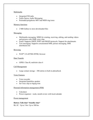 Multimedia
 Integrated FM radio
 Nokia Xpress Audio Messaging
 Preloaded polyphonic MP3 and MIDI ring tones
Memory functions
 2 MB Gallery to store downloaded files
Messaging
 Multimedia messaging: MMS for creating, receiving, editing, and sending videos
and pictures with AMR voice clips
 Email: Supports SMTP, POP3 and IMAP4 protocols. Support for attachments
 Text messaging: Supports concatenated SMS, picture messaging, SMS
distribution list
Browsing
 WAP* 2.0 xHTML/HTML browser
Data Transfer
 GPRS: Class B, multislot class 6
Call Management
 Large contact storage – 300 entries in built-in phonebook
Voice Features
 Voice recorder
 Integrated handsfree speaker
 Set voice clip as ringing tone
Personal information management (PIM)
 Calculator
 Power organizer - week, month review with local calendar
Power management
Battery Talk time* Standby time*
BL-5C Up to 3 hrs Up to 300 hrs
 