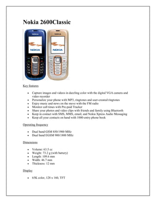 Nokia 2600Classic
Key features
 Capture images and videos in dazzling color with the digital VGA camera and
video recorder
 Personalize your phone with MP3, ringtones and user-created ringtones
 Enjoy music and news on the move with the FM radio
 Monitor call times with Pre-paid Tracker
 Share your photos and video clips with friends and family using Bluetooth
 Keep in contact with SMS, MMS, email, and Nokia Xpress Audio Messaging
 Keep all your contacts on hand with 1000-entry phone book
Operating frequency
 Dual band GSM 850/1900 MHz
 Dual band EGSM 900/1800 MHz
Dimensions
 Volume: 63.5 cc
 Weight: 73.2 g (with battery)
 Length: 109.6 mm
 Width: 46.7 mm
 Thickness: 12 mm
Display
 65K color, 128 x 160, TFT
 