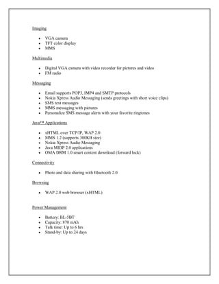 Imaging
 VGA camera
 TFT color display
 MMS
Multimedia
 Digital VGA camera with video recorder for pictures and video
 FM radio
Messaging
 Email supports POP3, IMP4 and SMTP protocols
 Nokia Xpress Audio Messaging (sends greetings with short voice clips)
 SMS text messages
 MMS messaging with pictures
 Personalize SMS message alerts with your favorite ringtones
Java™ Applications
 xHTML over TCP/IP, WAP 2.0
 MMS 1.2 (supports 300KB size)
 Nokia Xpress Audio Messaging
 Java MIDP 2.0 applications
 OMA DRM 1.0 smart content download (forward lock)
Connectivity
 Photo and data sharing with Bluetooth 2.0
Browsing
 WAP 2.0 web browser (xHTML)
Power Management
 Battery: BL-5BT
 Capacity: 870 mAh
 Talk time: Up to 6 hrs
 Stand-by: Up to 24 days
 