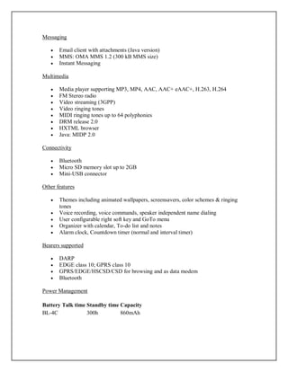 Messaging
 Email client with attachments (Java version)
 MMS: OMA MMS 1.2 (300 kB MMS size)
 Instant Messaging
Multimedia
 Media player supporting MP3, MP4, AAC, AAC+ eAAC+, H.263, H.264
 FM Stereo radio
 Video streaming (3GPP)
 Video ringing tones
 MIDI ringing tones up to 64 polyphonies
 DRM release 2.0
 HXTML browser
 Java: MIDP 2.0
Connectivity
 Bluetooth
 Micro SD memory slot up to 2GB
 Mini-USB connector
Other features
 Themes including animated wallpapers, screensavers, color schemes & ringing
tones
 Voice recording, voice commands, speaker independent name dialing
 User configurable right soft key and GoTo menu
 Organizer with calendar, To-do list and notes
 Alarm clock, Countdown timer (normal and interval timer)
Bearers supported
 DARP
 EDGE class 10; GPRS class 10
 GPRS/EDGE/HSCSD/CSD for browsing and as data modem
 Bluetooth
Power Management
Battery Talk time Standby time Capacity
BL-4C 300h 860mAh
 