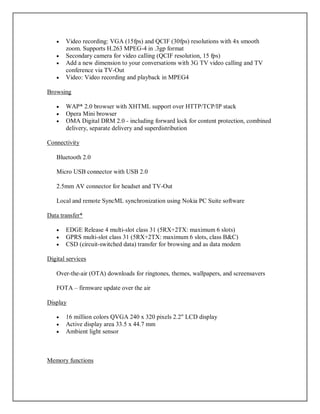  Video recording: VGA (15fps) and QCIF (30fps) resolutions with 4x smooth
zoom. Supports H.263 MPEG-4 in .3gp format
 Secondary camera for video calling (QCIF resolution, 15 fps)
 Add a new dimension to your conversations with 3G TV video calling and TV
conference via TV-Out
 Video: Video recording and playback in MPEG4
Browsing
 WAP* 2.0 browser with XHTML support over HTTP/TCP/IP stack
 Opera Mini browser
 OMA Digital DRM 2.0 - including forward lock for content protection, combined
delivery, separate delivery and superdistribution
Connectivity
Bluetooth 2.0
Micro USB connector with USB 2.0
2.5mm AV connector for headset and TV-Out
Local and remote SyncML synchronization using Nokia PC Suite software
Data transfer*
 EDGE Release 4 multi-slot class 31 (5RX+2TX: maximum 6 slots)
 GPRS multi-slot class 31 (5RX+2TX: maximum 6 slots, class B&C)
 CSD (circuit-switched data) transfer for browsing and as data modem
Digital services
Over-the-air (OTA) downloads for ringtones, themes, wallpapers, and screensavers
FOTA – firmware update over the air
Display
 16 million colors QVGA 240 x 320 pixels 2.2" LCD display
 Active display area 33.5 x 44.7 mm
 Ambient light sensor
Memory functions
 