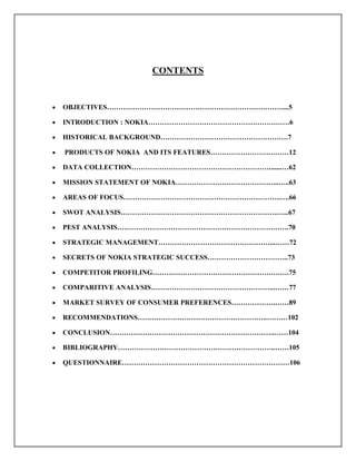 CONTENTS
 OBJECTIVES…………………………………………………………………....5
 INTRODUCTION : NOKIA……………………………………………….……6
 HISTORICAL BACKGROUND……………………………………………….7
 PRODUCTS OF NOKIA AND ITS FEATURES……………………….……12
 DATA COLLECTION……………………………………………………......…62
 MISSION STATEMENT OF NOKIA……………………………………...…..63
 AREAS OF FOCUS…………………………………………………………..….66
 SWOT ANALYSIS…………………………………………………………..…..67
 PEST ANALYSIS………………………………………………………….…….70
 STRATEGIC MANAGEMENT…………………………………………...……72
 SECRETS OF NOKIA STRATEGIC SUCCESS……………………………..73
 COMPETITOR PROFILING…………………………………………….…….75
 COMPARITIVE ANALYSIS……………………………………………...……77
 MARKET SURVEY OF CONSUMER PREFERENCES……………….……89
 RECOMMENDATIONS………………………………………………..………102
 CONCLUSION……………………………………………………………..……104
 BIBLIOGRAPHY…………………………………………………………..……105
 QUESTIONNAIRE………………………………………………………………106
 