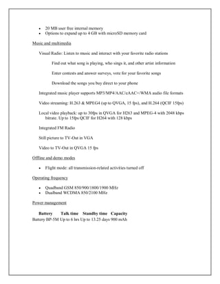  20 MB user free internal memory
 Options to expand up to 4 GB with microSD memory card
Music and multimedia
Visual Radio: Listen to music and interact with your favorite radio stations
Find out what song is playing, who sings it, and other artist information
Enter contests and answer surveys, vote for your favorite songs
Download the songs you buy direct to your phone
Integrated music player supports MP3/MP4/AAC/eAAC+/WMA audio file formats
Video streaming: H.263 & MPEG4 (up to QVGA, 15 fps), and H.264 (QCIF 15fps)
Local video playback: up to 30fps in QVGA for H263 and MPEG-4 with 2048 kbps
bitrate. Up to 15fps QCIF for H264 with 128 kbps
Integrated FM Radio
Still picture to TV-Out in VGA
Video to TV-Out in QVGA 15 fps
Offline and demo modes
 Flight mode: all transmission-related activities turned off
Operating frequency
 Quadband GSM 850/900/1800/1900 MHz
 Dualband WCDMA 850/2100 MHz
Power management
Battery Talk time Standby time Capacity
Battery BP-5M Up to 6 hrs Up to 13.25 days 900 mAh
 