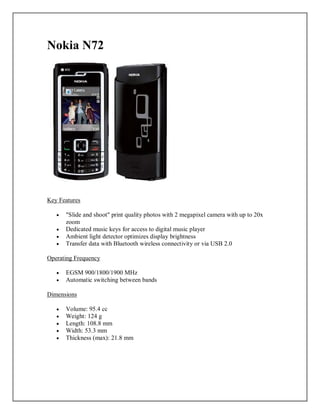 Nokia N72
Key Features
 "Slide and shoot" print quality photos with 2 megapixel camera with up to 20x
zoom
 Dedicated music keys for access to digital music player
 Ambient light detector optimizes display brightness
 Transfer data with Bluetooth wireless connectivity or via USB 2.0
Operating Frequency
 EGSM 900/1800/1900 MHz
 Automatic switching between bands
Dimensions
 Volume: 95.4 cc
 Weight: 124 g
 Length: 108.8 mm
 Width: 53.3 mm
 Thickness (max): 21.8 mm
 