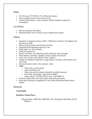 Display
 262,144 colors TFT QVGA 176 x 208 pixels display
 Active standby main services always on top
 Ambient light detector - used to optimize display brightness and power
consumption
User Interface
 S60 user interface 2nd Edition
 Dedicated Music keys for direct access to digital music player
Imaging
 Integrated 2 megapixel camera (1600 x 1200 pixels) with up to 20x digital zoom
and close-up mode
 Slide for lens protection and camera activation
 Integrated flash (operating range up to 1m)
 Flash modes: on, off, automatic
 Dedicated capture key
 Scenes: automatic, user defined, portrait, landscape, sport and night
 White balance: automatic, daylight, cloudy, tungsten, fluorescent
 Color tone: normal, sepia, black & white, negative
 Settings for brightness adjustment, image quality, self-timer, white balance and
color tones
 Advanced camera modes: still, sequence, video
 Video
o Video: play, record, stream
o Audio recording AAC
o Video clip up to 60 minutes (limited by available memory)
o File format .mp4 (high), .3gp (normal, MMS)
o Video capture: 352x288 (CIF) at up to 15 fps MPEG-4
 On device photo editor and video editors (manual & automatic)
 Home photo editing on compatible PC with Adobe Photoshop Album Starter
Edition
Multimedia
Visual Radio
RealPlayer Media Player
Played formats: AMR-NB, AMR-WB, AAC, RealAudio, RealVideo, H.263,
MPEG-4
 