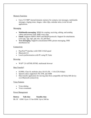 Memory Functions
 Up to 512 MB* internal dynamic memory for contacts, text messages, multimedia
messages, ringing tones, images, video clips, calendar notes, to-do list and
applications
Messaging
 Multimedia messaging: MMS for creating, receiving, editing, and sending
videos and pictures with AMR voice clips
 Email: Supports SMTP, POP3 and IMAP4 protocols. Support for attachments
(view jpg, 3gp, mp3, ppt, doc, xls, pdf files)
 Text messaging: Supports concatenated SMS, picture messaging, SMS
distribution list
Connectivity
 Pop-Port™ interface with USB 2.0 full speed
 Bluetooth 2.0
 Local synchronization with PC using PC Suite
Browsing
 WAP* 2.0 xHTML/HTML multimode browser
Data Transfer*
 EGPRS, Class B, multislot class 10 (UL/DL = 118.4/236.8 kbps)
 Speech codecs supported: FR, EFR, and AMR
 Data transfer application for moving data from compatible old Nokia S60 device
over Bluetooth connectivity
Voice Features
 Voice dialing
 Voice commands
Power Management
Battery Talk time Standby time
BL-5C GSM: Up to 3.5 hrs GSM: Up to 240 hrs
 